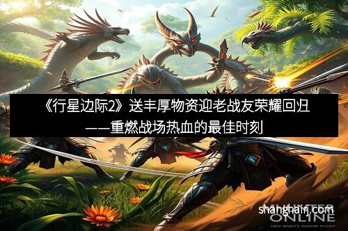 《行星边际2》送丰厚物资迎老战友荣耀回归——重燃战场热血的最佳时刻